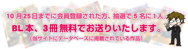 10月25日までに会員登録された方、抽選で5名に１人。
ＢＬ本、3冊無料でお送りいたします。
（当サイトにデータベースに掲載されている作品）