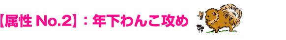 【属性No.2】：年下わんこ攻め