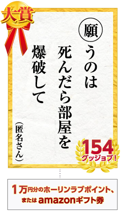 大賞　願うのは 死んだら部屋を 爆破して　匿名さん 154グッジョブ！　賞品 １万円分のホーリンラブポイント、またはamazonギフト券