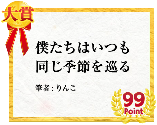大賞 僕たちはいつも同じ季節を巡る　筆者:りんこ　99Point